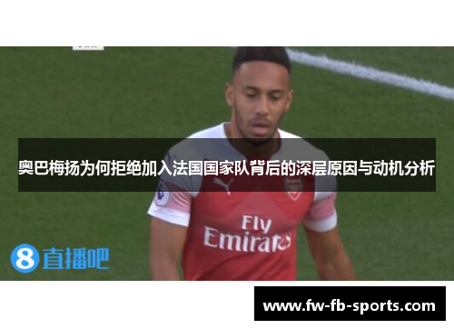 奥巴梅扬为何拒绝加入法国国家队背后的深层原因与动机分析 奥巴梅扬为何拒绝加入法国国家队背后的深层原因与动机分析