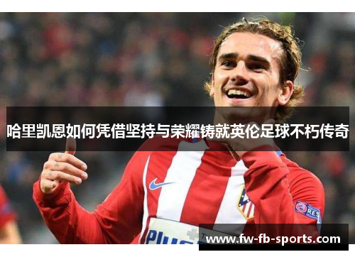 哈里凯恩如何凭借坚持与荣耀铸就英伦足球不朽传奇