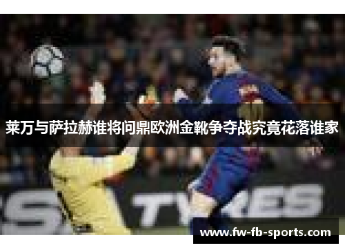 莱万与萨拉赫谁将问鼎欧洲金靴争夺战究竟花落谁家