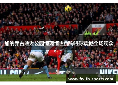 加纳乔古迪逊公园惊现惊世倒钩进球震撼全场观众