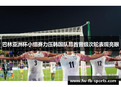 巴林亚洲杯小组赛力压韩国队昂首晋级次轮表现亮眼