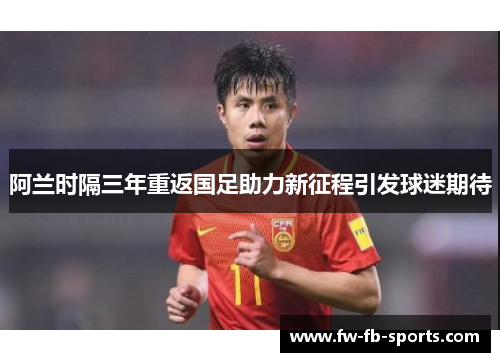 阿兰时隔三年重返国足助力新征程引发球迷期待 阿兰时隔三年重返国足助力新征程引发球迷期待